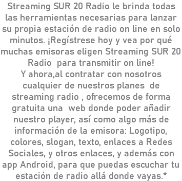 Streaming SUR 20 Radio le brinda todas las herramientas necesarias para lanzar su propia estación de radio on line en solo minutos. ¡Regístrese hoy y vea por qué muchas emisoras eligen Streaming SUR 20 Radio para transmitir on line! Y ahora,al contratar con nosotros cualquier de nuestros planes de streaming radio , ofrecemos de forma gratuita una web donde poder añadir nuestro player, así como algo más de información de la emisora: Logotipo, colores, slogan, texto, enlaces a Redes Sociales, y otros enlaces, y además con app Android, para que puedas escuchar tu estación de radio allá donde vayas.*