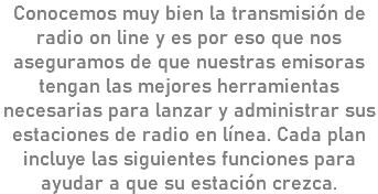 Conocemos muy bien la transmisión de radio on line y es por eso que nos aseguramos de que nuestras emisoras tengan las mejores herramientas necesarias para lanzar y administrar sus estaciones de radio en línea. Cada plan incluye las siguientes funciones para ayudar a que su estación crezca.