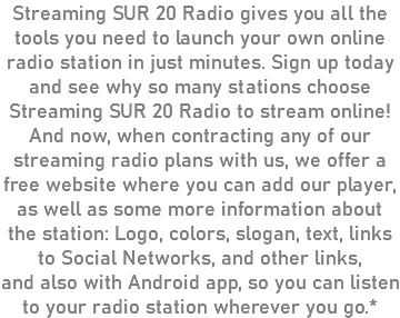 Streaming SUR 20 Radio gives you all the tools you need to launch your own online radio station in just minutes. Sign up today and see why so many stations choose Streaming SUR 20 Radio to stream online! And now, when contracting any of our streaming radio plans with us, we offer a free website where you can add our player, as well as some more information about the station: Logo, colors, slogan, text, links to Social Networks, and other links, and also with Android app, so you can listen to your radio station wherever you go.*