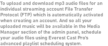 To upload and download mp3 audio files for an individual streaming account File Transfer Protocol (FTP) which is automatically activated when creating an account. And so all your uploaded music will be available in the Media Manager section of the admin panel, schedule your audio files using Everest Cast Pro's advanced playlist scheduling system.