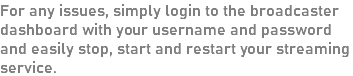 For any issues, simply login to the broadcaster dashboard with your username and password and easily stop, start and restart your streaming service.