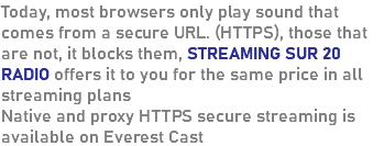 Today, most browsers only play sound that comes from a secure URL. (HTTPS), those that are not, it blocks them, STREAMING SUR 20 RADIO offers it to you for the same price in all streaming plans Native and proxy HTTPS secure streaming is available on Everest Cast