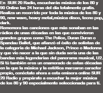 En SUR 20 Radio, escucharás música de los 80 y 90 Online las 24 horas del día totalmente gratis. Realiza un recorrido por toda la música de los 80 y 90, new wave, heavy metal,música disco, tecno pop, dark. Rememora las canciones que más sonaban en las rádios de unas décadas en las que convivieron grandes grupos como The Police, Duran Duran o Spandau Ballet, que afianzó el éxito de solistas de la categoria de Michael Jackson, Prince o Madonna y que vio nacer a la que sin duda sería una de las bandas más legendarias del panorama musical, U2. Si tú también eres un enamorado de estas décadas en la que la música y la estética marcaron caracter propio, conéctate ahora a esta emisora online SUR 20 Radio y prepárate a escuchar la mejor música de los 80 y 90 especialmente seleccionada para tí. 