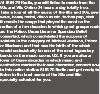 At SUR 20 Radio, you will listen to music from the 80s and 90s Online 24 hours a day totally free. Take a tour of all the music of the 80s and 90s, new wave, heavy metal, disco music, techno pop, dark. It recalls the songs that played the most on the radios of a few decades in which great groups such as The Police, Duran Duran or Spandau Ballet coexisted, which consolidated the success of soloists in the category of Michael Jackson, Prince or Madonna and that saw the birth of the which would undoubtedly be one of the most legendary bands on the music scene, U2. If you are also a lover of these decades in which music and aesthetics marked their own character, connect now to this online station SUR 20 Radio and get ready to listen to the best music of the 80s and 90s specially selected for you. 